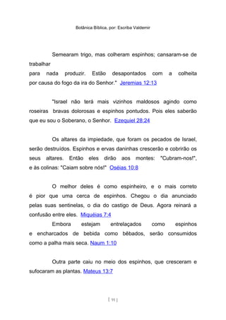 Botânica Bíblica, por: Escriba Valdemir
Semearam trigo, mas colheram espinhos; cansaram-se de
trabalhar
para nada produzir. Estão desapontados com a colheita
por causa do fogo da ira do Senhor." Jeremias 12:13
"Israel não terá mais vizinhos maldosos agindo como
roseiras bravas dolorosas e espinhos pontudos. Pois eles saberão
que eu sou o Soberano, o Senhor. Ezequiel 28:24
Os altares da impiedade, que foram os pecados de Israel,
serão destruídos. Espinhos e ervas daninhas crescerão e cobrirão os
seus altares. Então eles dirão aos montes: "Cubram-nos!",
e às colinas: "Caiam sobre nós!" Oséias 10:8
O melhor deles é como espinheiro, e o mais correto
é pior que uma cerca de espinhos. Chegou o dia anunciado
pelas suas sentinelas, o dia do castigo de Deus. Agora reinará a
confusão entre eles. Miquéias 7:4
Embora estejam entrelaçados como espinhos
e encharcados de bebida como bêbados, serão consumidos
como a palha mais seca. Naum 1:10
Outra parte caiu no meio dos espinhos, que cresceram e
sufocaram as plantas. Mateus 13:7
[ 91 ]
 