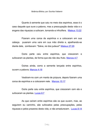 Botânica Bíblica, por: Escriba Valdemir
Quanto à semente que caiu no meio dos espinhos, esse é o
caso daquele que ouve a palavra, mas a preocupação desta vida e o
engano das riquezas a sufocam, tornando-a infrutífera. Mateus 13:22
Fizeram uma coroa de espinhos e a colocaram em sua
cabeça. puseram uma vara em sua mão direita e, ajoelhando-se
diante dele, zombavam: "Salve, rei dos judeus!" Mateus 27:29
Outra parte caiu entre espinhos, que cresceram e
sufocaram as plantas, de forma que ela não deu fruto. Marcos 4:7
Outras ainda, como a semente lançada entre espinhos,
ouvem a palavra; Marcos 4:18
Vestiram-no com um manto de púrpura, depois fizeram uma
coroa de espinhos e a colocaram nele. Marcos 15:17
Outra parte caiu entre espinhos, que cresceram com ela e
sufocaram as plantas. Lucas 8:7
As que caíram entre espinhos são os que ouvem, mas, ao
seguirem eu caminho, são sufocados pelas preocupações, pelas
riquezas e pelos prazeres desta vida, e não amadurecem. Lucas 8:14
[ 92 ]
 