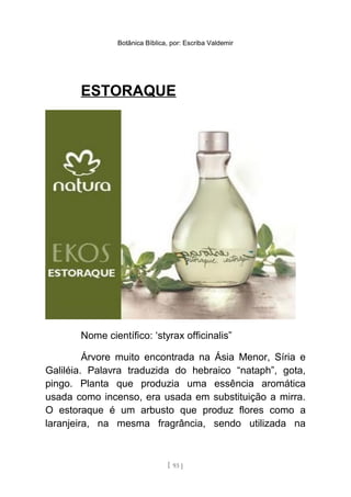 Botânica Bíblica, por: Escriba Valdemir
ESTORAQUE
Nome científico: ‘styrax officinalis”
Árvore muito encontrada na Ásia Menor, Síria e
Galiléia. Palavra traduzida do hebraico “nataph”, gota,
pingo. Planta que produzia uma essência aromática
usada como incenso, era usada em substituição a mirra.
O estoraque é um arbusto que produz flores como a
laranjeira, na mesma fragrância, sendo utilizada na
[ 93 ]
 