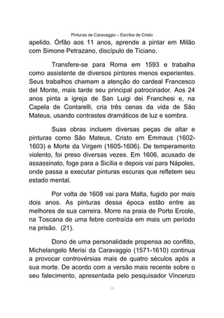 Pinturas de Caravaggio – Escriba de Cristo
apelido. Órfão aos 11 anos, aprende a pintar em Milão
com Simone Petrazano, discípulo de Ticiano.
Transfere-se para Roma em 1593 e trabalha
como assistente de diversos pintores menos experientes.
Seus trabalhos chamam a atenção do cardeal Francesco
del Monte, mais tarde seu principal patrocinador. Aos 24
anos pinta a igreja de San Luigi dei Franchesi e, na
Capela de Contarelli, cria três cenas da vida de São
Mateus, usando contrastes dramáticos de luz e sombra.
Suas obras incluem diversas peças de altar e
pinturas como São Mateus, Cristo em Emmaus (1602-
1603) e Morte da Virgem (1605-1606). De temperamento
violento, foi preso diversas vezes. Em 1606, acusado de
assassinato, foge para a Sicília e depois vai para Nápoles,
onde passa a executar pinturas escuras que refletem seu
estado mental.
Por volta de 1608 vai para Malta, fugido por mais
dois anos. As pinturas dessa época estão entre as
melhores de sua carreira. Morre na praia de Porto Ercole,
na Toscana de uma febre contraída em mais um período
na prisão. (21).
Dono de uma personalidade propensa ao conflito,
Michelangelo Merisi da Caravaggio (1571-1610) continua
a provocar controvérsias mais de quatro séculos após a
sua morte. De acordo com a versão mais recente sobre o
seu falecimento, apresentada pelo pesquisador Vincenzo
10
 