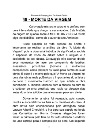 Pinturas de Caravaggio – Escriba de Cristo
48 - MORTE DA VIRGEM
Caravaggio mistura o sacro e o profano com
uma intensidade que chega a ser macabro. Esta história
da origem do quadro sobre a MORTE DA VIRGEM revela
algo até diabólico, como diz o autor do site Artrianon:
“Esse aspecto da vida pessoal do artista é
importante ao realizar a análise da obra “A Morte da
Virgem”, pois a obra está imbuída de significados sociais
e aspectos da visão do artista sobre a religião e a
sociedade de sua época. Caravaggio não apenas dividia
seus momentos de lazer em companhia de ladrões,
assassinos, prostitutas (homens e mulheres),
camponeses, como também os trazia para dentro de suas
obras. E esse é o motivo pelo qual “A Morte da Virgem” foi
uma das obras mais polêmicas e impactantes do artista e
de todo o movimento Barroco ao qual artista e obra
pertenciam. O modelo utilizado para a criação da obra foi
o cadáver de uma prostituta que havia se afogado dias
antes do artista solicitar que a levassem para seu atelier.
Obviamente, a obra foi recusada, pois causou
revolta e escandalizou os fiéis e os membros do clero. A
obra havia sido encomendada pelo advogado papal,
Laerzio Alberti Cherubini, e iria para sua capela na igreja
das Carmelitas em Roma. Diversas alegações foram
feitas: a primeira pelo fato de ter sido utilizado o cadáver
de uma cortesã para a composição da obra. Um segundo
100
 