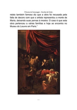 Pinturas de Caravaggio – Escriba de Cristo
relato também famoso diz que a obra foi recusada pela
falta de decoro com que o artista representou a morte de
Maria, deixando suas pernas à mostra. O caso é que esta
obra pertenceu a várias famílias e hoje se encontra no
Museu do Louvre em Paris.”
101
 