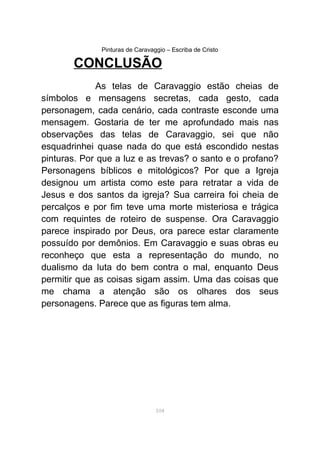 Pinturas de Caravaggio – Escriba de Cristo
CONCLUSÃO
As telas de Caravaggio estão cheias de
símbolos e mensagens secretas, cada gesto, cada
personagem, cada cenário, cada contraste esconde uma
mensagem. Gostaria de ter me aprofundado mais nas
observações das telas de Caravaggio, sei que não
esquadrinhei quase nada do que está escondido nestas
pinturas. Por que a luz e as trevas? o santo e o profano?
Personagens bíblicos e mitológicos? Por que a Igreja
designou um artista como este para retratar a vida de
Jesus e dos santos da igreja? Sua carreira foi cheia de
percalços e por fim teve uma morte misteriosa e trágica
com requintes de roteiro de suspense. Ora Caravaggio
parece inspirado por Deus, ora parece estar claramente
possuído por demônios. Em Caravaggio e suas obras eu
reconheço que esta a representação do mundo, no
dualismo da luta do bem contra o mal, enquanto Deus
permitir que as coisas sigam assim. Uma das coisas que
me chama a atenção são os olhares dos seus
personagens. Parece que as figuras tem alma.
104
 