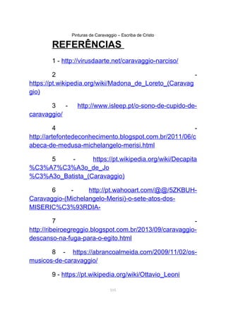 Pinturas de Caravaggio – Escriba de Cristo
REFERÊNCIAS
1 - http://virusdaarte.net/caravaggio-narciso/
2 -
https://pt.wikipedia.org/wiki/Madona_de_Loreto_(Caravag
gio)
3 - http://www.isleep.pt/o-sono-de-cupido-de-
caravaggio/
4 -
http://artefontedeconhecimento.blogspot.com.br/2011/06/c
abeca-de-medusa-michelangelo-merisi.html
5 - https://pt.wikipedia.org/wiki/Decapita
%C3%A7%C3%A3o_de_Jo
%C3%A3o_Batista_(Caravaggio)
6 - http://pt.wahooart.com/@@/5ZKBUH-
Caravaggio-(Michelangelo-Merisi)-o-sete-atos-dos-
MISERIC%C3%93RDIA-
7 -
http://ribeiroegreggio.blogspot.com.br/2013/09/caravaggio-
descanso-na-fuga-para-o-egito.html
8 - https://abrancoalmeida.com/2009/11/02/os-
musicos-de-caravaggio/
9 - https://pt.wikipedia.org/wiki/Ottavio_Leoni
105
 