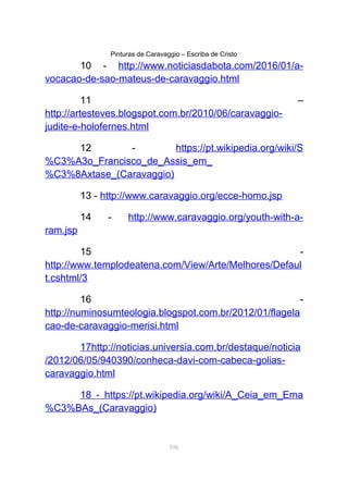 Pinturas de Caravaggio – Escriba de Cristo
10 - http://www.noticiasdabota.com/2016/01/a-
vocacao-de-sao-mateus-de-caravaggio.html
11 –
http://artesteves.blogspot.com.br/2010/06/caravaggio-
judite-e-holofernes.html
12 - https://pt.wikipedia.org/wiki/S
%C3%A3o_Francisco_de_Assis_em_
%C3%8Axtase_(Caravaggio)
13 - http://www.caravaggio.org/ecce-homo.jsp
14 - http://www.caravaggio.org/youth-with-a-
ram.jsp
15 -
http://www.templodeatena.com/View/Arte/Melhores/Defaul
t.cshtml/3
16 -
http://numinosumteologia.blogspot.com.br/2012/01/flagela
cao-de-caravaggio-merisi.html
17http://noticias.universia.com.br/destaque/noticia
/2012/06/05/940390/conheca-davi-com-cabeca-golias-
caravaggio.html
18 - https://pt.wikipedia.org/wiki/A_Ceia_em_Ema
%C3%BAs_(Caravaggio)
106
 