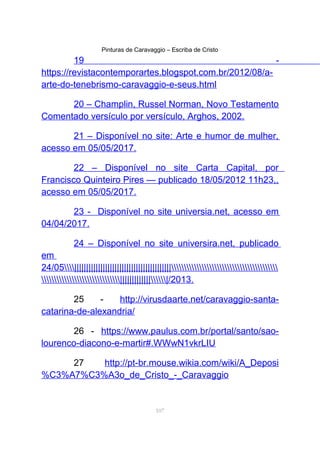 Pinturas de Caravaggio – Escriba de Cristo
19 -
https://revistacontemporartes.blogspot.com.br/2012/08/a-
arte-do-tenebrismo-caravaggio-e-seus.html
20 – Champlin, Russel Norman, Novo Testamento
Comentado versículo por versículo, Arghos, 2002.
21 – Disponível no site: Arte e humor de mulher,
acesso em 05/05/2017.
22 – Disponível no site Carta Capital, por
Francisco Quinteiro Pires — publicado 18/05/2012 11h23,,
acesso em 05/05/2017.
23 - Disponível no site universia.net, acesso em
04/04/2017.
24 – Disponível no site universira.net, publicado
em
24/05|||||||||||||||||||||||||||||||||||||||||
||||||||||||||/2013.
25 - http://virusdaarte.net/caravaggio-santa-
catarina-de-alexandria/
26 - https://www.paulus.com.br/portal/santo/sao-
lourenco-diacono-e-martir#.WWwN1vkrLIU
27 http://pt-br.mouse.wikia.com/wiki/A_Deposi
%C3%A7%C3%A3o_de_Cristo_-_Caravaggio
107
 