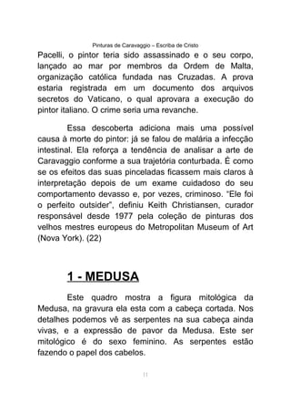 Pinturas de Caravaggio – Escriba de Cristo
Pacelli, o pintor teria sido assassinado e o seu corpo,
lançado ao mar por membros da Ordem de Malta,
organização católica fundada nas Cruzadas. A prova
estaria registrada em um documento dos arquivos
secretos do Vaticano, o qual aprovara a execução do
pintor italiano. O crime seria uma revanche.
Essa descoberta adiciona mais uma possível
causa à morte do pintor: já se falou de malária a infecção
intestinal. Ela reforça a tendência de analisar a arte de
Caravaggio conforme a sua trajetória conturbada. É como
se os efeitos das suas pinceladas ficassem mais claros à
interpretação depois de um exame cuidadoso do seu
comportamento devasso e, por vezes, criminoso. “Ele foi
o perfeito outsider”, definiu Keith Christiansen, curador
responsável desde 1977 pela coleção de pinturas dos
velhos mestres europeus do Metropolitan Museum of Art
(Nova York). (22)
1 - MEDUSA
Este quadro mostra a figura mitológica da
Medusa, na gravura ela esta com a cabeça cortada. Nos
detalhes podemos vê as serpentes na sua cabeça ainda
vivas, e a expressão de pavor da Medusa. Este ser
mitológico é do sexo feminino. As serpentes estão
fazendo o papel dos cabelos.
11
 