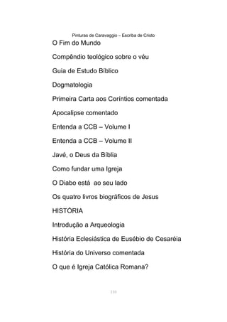 Pinturas de Caravaggio – Escriba de Cristo
O Fim do Mundo
Compêndio teológico sobre o véu
Guia de Estudo Bíblico
Dogmatologia
Primeira Carta aos Coríntios comentada
Apocalipse comentado
Entenda a CCB – Volume I
Entenda a CCB – Volume II
Javé, o Deus da Bíblia
Como fundar uma Igreja
O Diabo está ao seu lado
Os quatro livros biográficos de Jesus
HISTÓRIA
Introdução a Arqueologia
História Eclesiástica de Eusébio de Cesaréia
História do Universo comentada
O que é Igreja Católica Romana?
110
 