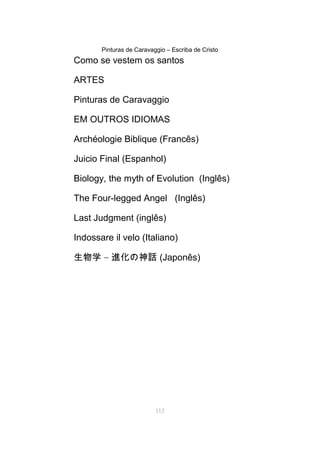 Pinturas de Caravaggio – Escriba de Cristo
Como se vestem os santos
ARTES
Pinturas de Caravaggio
EM OUTROS IDIOMAS
Archéologie Biblique (Francês)
Juicio Final (Espanhol)
Biology, the myth of Evolution (Inglês)
The Four-legged Angel (Inglês)
Last Judgment (inglês)
Indossare il velo (Italiano)
生物学 – 進化の神話 (Japonês)
112
 