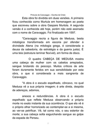 Pinturas de Caravaggio – Escriba de Cristo
Esta obra foi dividida em duas versões. A primeira
ficou conhecida como Murtula em homenagem ao poeta
que escreveu sobre a obra Gaspare Murtola. A segunda
versão é a conhecida até hoje, porém não está assinada
com o nome de Caravaggio. Foi finalizada em 1597.
"Caravaggio recria a figura de Medusa, besta
mitológica transformada em escoria por ofender à
divindade Atena (na mitologia grega, é considerada a
deusa da sabedoria, da estratégia e da guerra justa). É
uma teia (estrutura laminar flexível), em forma de disco.
O quadro CABEÇA DE MEDUSA mostra
uma cabeça de mulher com os cabelos arrepiados,
sangue brotando do pescoço. Muitos críticos de arte
foram duramente feridos em sua sensibilidade por esta
obra, a que é considerada a mais sangrenta de
Caravaggio.
"A obra é o escudo espelhado, côncavo, no qual
Medusa vê a sua própria imagem; é arte direta, despida
de adereços, adornos,
anexos e redundâncias. A obra é o escudo
espelhado que reflete Medusa observando a própria
morte no exato instante da sua ocorrência. O que ela vê é
o próprio olhar horrorizado ao contemplar-se a si mesma,
ao ver-se petrificar. Vê, tal como nós, o seu estertor de
morte; a sua cabeça solta esguichando sangue ao golpe
da espada de Perseu.
12
 