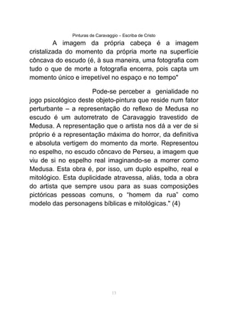 Pinturas de Caravaggio – Escriba de Cristo
A imagem da própria cabeça é a imagem
cristalizada do momento da própria morte na superfície
côncava do escudo (é, à sua maneira, uma fotografia com
tudo o que de morte a fotografia encerra, pois capta um
momento único e irrepetível no espaço e no tempo"
Pode-se perceber a genialidade no
jogo psicológico deste objeto-pintura que reside num fator
perturbante – a representação do reflexo de Medusa no
escudo é um autorretrato de Caravaggio travestido de
Medusa. A representação que o artista nos dá a ver de si
próprio é a representação máxima do horror, da definitiva
e absoluta vertigem do momento da morte. Representou
no espelho, no escudo côncavo de Perseu, a imagem que
viu de si no espelho real imaginando-se a morrer como
Medusa. Esta obra é, por isso, um duplo espelho, real e
mitológico. Esta duplicidade atravessa, aliás, toda a obra
do artista que sempre usou para as suas composições
pictóricas pessoas comuns, o “homem da rua” como
modelo das personagens bíblicas e mitológicas." (4)
13
 