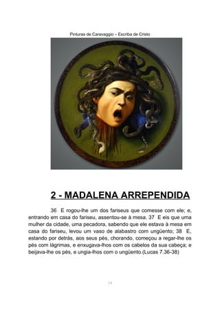 Pinturas de Caravaggio – Escriba de Cristo
2 - MADALENA ARREPENDIDA
36 E rogou-lhe um dos fariseus que comesse com ele; e,
entrando em casa do fariseu, assentou-se à mesa. 37 E eis que uma
mulher da cidade, uma pecadora, sabendo que ele estava à mesa em
casa do fariseu, levou um vaso de alabastro com ungüento; 38 E,
estando por detrás, aos seus pés, chorando, começou a regar-lhe os
pés com lágrimas, e enxugava-lhos com os cabelos da sua cabeça; e
beijava-lhe os pés, e ungia-lhos com o ungüento.(Lucas 7.36-38)
14
 
