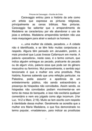 Pinturas de Caravaggio – Escriba de Cristo
Caravaggio entrou para a história da arte como
um artista que expressa as pinturas religiosas,
principalmente as cenas bíblicas. Nas pinturas.
Caravaggio faz salientar que o arrependimento de
Madalena se caracterizou por ela abandonar o uso de
joias e enfeites. Madalena arrependida também não usa
mais maquiagem para atrair e seduzir os homens.
«...uma mulher da cidade, pecadora...» A cidade
não é identificada, e se têm feito muitas conjecturas a
respeito. Alguns têm pensado em Jerusalém, porém, é
mais provável que Lucas tivesse Cafarnaum em mente. A
palavra «pecadora», neste caso, é o termo comum, que
indica alguém entregue ao pecado, praticante do pecado
ou de algum vício, palavra essa que pode ser do gênero
masculino ou feminino. Mui provavelmente, o sentido aqui
tencionado é que a mulher era uma prostituta. Pela
história, ficamos sabendo que uma refeição particular, na
Palestina, podia assumir a aparência de um
entretenimento público, não sendo extraordinário a
presença de hóspedes não convidados. Assim sendo, os
hóspedes não convidados podiam movimentar-se em
torno da mesa do banquete, e isso não excitaria qualquer
comentário e nem era julgado como algo incomum. (Ver
Luc. 14:2 e Marc. 2:16). Muito se tem escrito com respeito
à identidade dessa mulher. Geralmente se acredita que a
mulher era Maria Madalena, o que fica demonstrado no
termo popular, «madalenas», para indicar as prostitutas
15
 