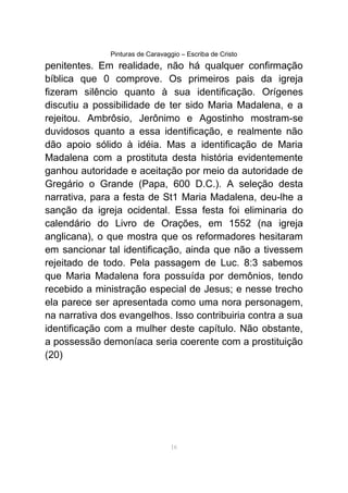 Pinturas de Caravaggio – Escriba de Cristo
penitentes. Em realidade, não há qualquer confirmação
bíblica que 0 comprove. Os primeiros pais da igreja
fizeram silêncio quanto à sua identificação. Orígenes
discutiu a possibilidade de ter sido Maria Madalena, e a
rejeitou. Ambrôsio, Jerônimo e Agostinho mostram-se
duvidosos quanto a essa identificação, e realmente não
dão apoio sólido à idéia. Mas a identificação de Maria
Madalena com a prostituta desta história evidentemente
ganhou autoridade e aceitação por meio da autoridade de
Gregário o Grande (Papa, 600 D.C.). A seleção desta
narrativa, para a festa de St1 Maria Madalena, deu-lhe a
sanção da igreja ocidental. Essa festa foi eliminaria do
calendário do Livro de Orações, em 1552 (na igreja
anglicana), o que mostra que os reformadores hesitaram
em sancionar tal identificação, ainda que não a tivessem
rejeitado de todo. Pela passagem de Luc. 8:3 sabemos
que Maria Madalena fora possuída por demônios, tendo
recebido a ministração especial de Jesus; e nesse trecho
ela parece ser apresentada como uma nora personagem,
na narrativa dos evangelhos. Isso contribuiria contra a sua
identificação com a mulher deste capítulo. Não obstante,
a possessão demoníaca seria coerente com a prostituição
(20)
16
 