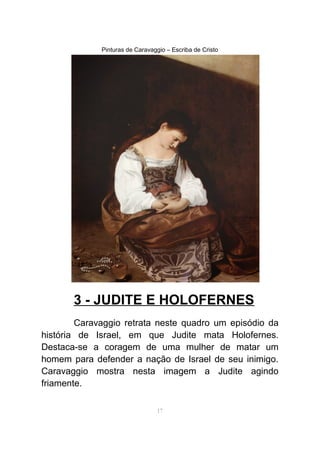 Pinturas de Caravaggio – Escriba de Cristo
3 - JUDITE E HOLOFERNES
Caravaggio retrata neste quadro um episódio da
história de Israel, em que Judite mata Holofernes.
Destaca-se a coragem de uma mulher de matar um
homem para defender a nação de Israel de seu inimigo.
Caravaggio mostra nesta imagem a Judite agindo
friamente.
17
 