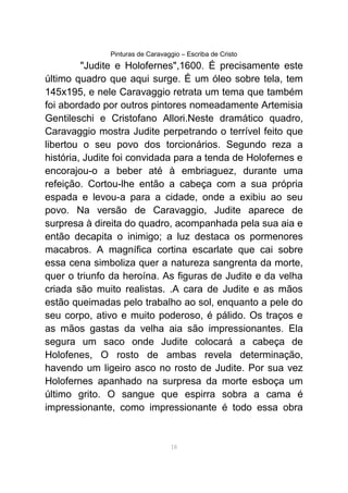 Pinturas de Caravaggio – Escriba de Cristo
"Judite e Holofernes",1600. É precisamente este
último quadro que aqui surge. É um óleo sobre tela, tem
145x195, e nele Caravaggio retrata um tema que também
foi abordado por outros pintores nomeadamente Artemisia
Gentileschi e Cristofano Allori.Neste dramático quadro,
Caravaggio mostra Judite perpetrando o terrível feito que
libertou o seu povo dos torcionários. Segundo reza a
história, Judite foi convidada para a tenda de Holofernes e
encorajou-o a beber até à embriaguez, durante uma
refeição. Cortou-lhe então a cabeça com a sua própria
espada e levou-a para a cidade, onde a exibiu ao seu
povo. Na versão de Caravaggio, Judite aparece de
surpresa à direita do quadro, acompanhada pela sua aia e
então decapita o inimigo; a luz destaca os pormenores
macabros. A magnífica cortina escarlate que cai sobre
essa cena simboliza quer a natureza sangrenta da morte,
quer o triunfo da heroína. As figuras de Judite e da velha
criada são muito realistas. .A cara de Judite e as mãos
estão queimadas pelo trabalho ao sol, enquanto a pele do
seu corpo, ativo e muito poderoso, é pálido. Os traços e
as mãos gastas da velha aia são impressionantes. Ela
segura um saco onde Judite colocará a cabeça de
Holofenes, O rosto de ambas revela determinação,
havendo um ligeiro asco no rosto de Judite. Por sua vez
Holofernes apanhado na surpresa da morte esboça um
último grito. O sangue que espirra sobra a cama é
impressionante, como impressionante é todo essa obra
18
 