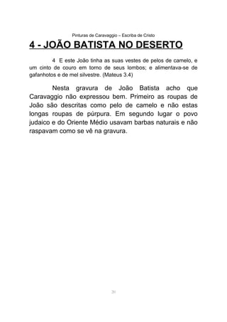 Pinturas de Caravaggio – Escriba de Cristo
4 - JOÃO BATISTA NO DESERTO
4 E este João tinha as suas vestes de pelos de camelo, e
um cinto de couro em torno de seus lombos; e alimentava-se de
gafanhotos e de mel silvestre. (Mateus 3.4)
Nesta gravura de João Batista acho que
Caravaggio não expressou bem. Primeiro as roupas de
João são descritas como pelo de camelo e não estas
longas roupas de púrpura. Em segundo lugar o povo
judaico e do Oriente Médio usavam barbas naturais e não
raspavam como se vê na gravura.
20
 