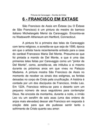 Pinturas de Caravaggio – Escriba de Cristo
6 - FRANCISCO EM EXTASE
São Francisco de Assis em Êxtase (ou O Êxtase
de São Francisco) é um pintura do mestre do barroco
italiano Michelangelo Merisi da Caravaggio. Encontra-se
no Wadsworth Atheneum em Hartford, Connecticut.
A pintura foi a primeira das telas de Caravaggio
com tema religioso, e acredita-se que seja de 1595, época
em que o artista havia recentemente entrado para a casa
do cardeal Francesco Maria Del Monte. Presume-se que
foi pintada a mando de Del Monte, e que é uma das
primeiras telas feitas por Caravaggio como um "pintor de
Del Monte", como, acredita-se, ele intitulou a si mesmo
durante os próximos anos em que viveu no Palazzo
Madama. A pintura mostra São Francisco de Assis no
momento de receber os sinais dos estigmas, as feridas
deixadas no corpo de Cristo pela crucificação. A história é
contada por um dos discípulos de Francisco, Irmão Leo.
Em 1224, Francisco retirou-se para o deserto com um
pequeno número de seus seguidores para contemplar
Deus. Na encosta da montanha, durante a noite, o irmão
Leo viu um serafim de seis asas (uma das ordens de
anjos mais elevadas) descer até Francisco em resposta à
oração dele para que ele pudesse sentir tanto o
sofrimento de Cristo quanto seu amor:
23
 