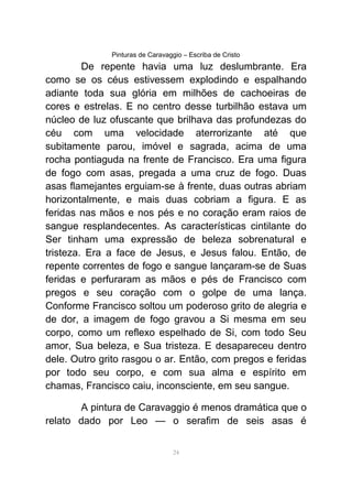 Pinturas de Caravaggio – Escriba de Cristo
De repente havia uma luz deslumbrante. Era
como se os céus estivessem explodindo e espalhando
adiante toda sua glória em milhões de cachoeiras de
cores e estrelas. E no centro desse turbilhão estava um
núcleo de luz ofuscante que brilhava das profundezas do
céu com uma velocidade aterrorizante até que
subitamente parou, imóvel e sagrada, acima de uma
rocha pontiaguda na frente de Francisco. Era uma figura
de fogo com asas, pregada a uma cruz de fogo. Duas
asas flamejantes erguiam-se à frente, duas outras abriam
horizontalmente, e mais duas cobriam a figura. E as
feridas nas mãos e nos pés e no coração eram raios de
sangue resplandecentes. As características cintilante do
Ser tinham uma expressão de beleza sobrenatural e
tristeza. Era a face de Jesus, e Jesus falou. Então, de
repente correntes de fogo e sangue lançaram-se de Suas
feridas e perfuraram as mãos e pés de Francisco com
pregos e seu coração com o golpe de uma lança.
Conforme Francisco soltou um poderoso grito de alegria e
de dor, a imagem de fogo gravou a Si mesma em seu
corpo, como um reflexo espelhado de Si, com todo Seu
amor, Sua beleza, e Sua tristeza. E desapareceu dentro
dele. Outro grito rasgou o ar. Então, com pregos e feridas
por todo seu corpo, e com sua alma e espírito em
chamas, Francisco caiu, inconsciente, em seu sangue.
A pintura de Caravaggio é menos dramática que o
relato dado por Leo — o serafim de seis asas é
24
 