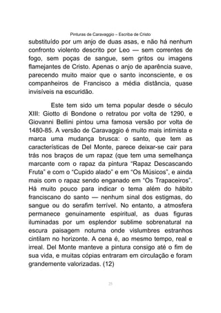 Pinturas de Caravaggio – Escriba de Cristo
substituído por um anjo de duas asas, e não há nenhum
confronto violento descrito por Leo — sem correntes de
fogo, sem poças de sangue, sem gritos ou imagens
flamejantes de Cristo. Apenas o anjo de aparência suave,
parecendo muito maior que o santo inconsciente, e os
companheiros de Francisco a média distância, quase
invisíveis na escuridão.
Este tem sido um tema popular desde o século
XIII: Giotto di Bondone o retratou por volta de 1290, e
Giovanni Bellini pintou uma famosa versão por volta de
1480-85. A versão de Caravaggio é muito mais intimista e
marca uma mudança brusca: o santo, que tem as
características de Del Monte, parece deixar-se cair para
trás nos braços de um rapaz (que tem uma semelhança
marcante com o rapaz da pintura “Rapaz Descascando
Fruta” e com o “Cupido alado” e em “Os Músicos”, e ainda
mais com o rapaz sendo enganado em “Os Trapaceiros”.
Há muito pouco para indicar o tema além do hábito
franciscano do santo — nenhum sinal dos estigmas, do
sangue ou do serafim terrível. No entanto, a atmosfera
permanece genuinamente espiritual, as duas figuras
iluminadas por um esplendor sublime sobrenatural na
escura paisagem noturna onde vislumbres estranhos
cintilam no horizonte. A cena é, ao mesmo tempo, real e
irreal. Del Monte manteve a pintura consigo até o fim de
sua vida, e muitas cópias entraram em circulação e foram
grandemente valorizadas. (12)
25
 