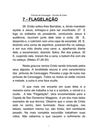 Pinturas de Caravaggio – Escriba de Cristo
7 - FLAGELAÇÃO
26 Então soltou-lhes Barrabás, e, tendo mandado
açoitar a Jesus, entregou-o para ser crucificado. 27 E
logo os soldados do presidente, conduzindo Jesus à
audiência, reuniram junto dele toda a corte. 28 E,
despindo-o, o cobriram com uma capa de escarlate; 29 E,
tecendo uma coroa de espinhos, puseram-lha na cabeça,
e em sua mão direita uma cana; e, ajoelhando diante
dele, o escarneciam, dizendo: Salve, Rei dos judeus. 30
E, cuspindo nele, tiraram-lhe a cana, e batiam-lhe com ela
na cabeça. (Mateu 27.26-30)
Nesta grauvra vemos Cristo sendo torturado pelos
seus algozes. A tonalidade escura é uma caracteristica
das pinturas de Caravaggio. Perceba o jogo de luzes nas
pinturas de Caravaggio. Todos os rostos só estão visíveis
a metade, a outra é uma face oculta.
O que mais me encanta em suas telas é a
maneira como ele trabalha a luz e a sombra, o visível e o
oculto. A tela "Flagelação", obra encomendada para a
Capela de San Domenico Maggiore, é um dos mais belos
exemplos de sua técnica. Observe que o corpo de Cristo
está no centro, bem iluminado. Seus verdugos, nas
lateais, recebem menos luz; são fortes; tem semblante
pesado. Na mais completa escuridão trabalham suas
mãos. Não sabemos o que causam o sofrimento do
27
 