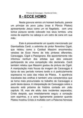 Pinturas de Caravaggio – Escriba de Cristo
8 - ECCE HOMO
Nesta gravura vemos um homem barbudo, parece
um príncipe do povo judeu (mas é Pôncio Pilatos)
apresentando Jesus como um rei flagelado, com uma
túnica púrpura sendo colocado nos seus lombos, uma
coroa de espinho na cabeça e um cetro de cana em sua
mão.
Este é provavelmente um quadro mencionado por
Giambattista Cardi, o sobrinho do pintor florentino Cigoli,
que relatou como o Cardeal Massimi encomendou
versões de Ecce Homo de três pintores diferentes,
Caravaggio, Cigoli e Passignano. Ele aparentemente não
informou nenhum dos artistas que eles estavam
participando de uma competição não declarada. Cardi
também relatou que Massimi gostou da pintura de Cigoli.
A manipulação mais frouxa da imagem de Caravaggio é
típica do seu período romano tardio e é particularmente
expressiva no caso das mãos de Pilatos. A aparência
inacabada das orelhas é também uma característica que
se torna mais pronunciada no trabalho de Caravaggio a
partir desta época. A interpretação de Caravaggio sobre o
assunto está próxima da história contada em João
capítulo 19, mas ele elidiu dois incidentes separados,
Cristo despido, que imediatamente seguiu a coroação
com espinhos, e a cena ligeiramente posterior quando
Pilatos mostrou Cristo à multidão com a Palavras famosas
29
 