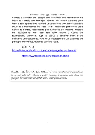 Pinturas de Caravaggio – Escriba de Cristo
Santos; é Bacharel em Teologia pela Faculdade das Assembleias de
Deus de Santos; tem formação Técnica em Polícia Judiciária pela
USP e dois diplomas de Harvard University dos EUA sobre Epístolas
Paulinas e Manuscritos da Idade Média. Radialista profissional pelo
Senac de Santos, reconhecido pelo Ministério do Trabalho. Nasceu
em Itabaiana/SE, em 1969. Em 1990 fundou o Centro de
Evangelismo Universal; hoje se dedica a escrever livros e ao
ministério de intercessão. Não tendo interesse em dar palestras ou
participar de eventos, evitando convívio social.
CONTATO:
https://www.facebook.com/centrodeevangelismouniversal/
https://www.facebook.com/escribade.cristo
3
SOLICITAÇÃO AOS LEITORES: Se você encontrar erros gramaticais
ou se você fala outro idioma e puder colaborar traduzindo esta obra, em
qualquer dos casos entre em contato com o autor pelo facebook.
 