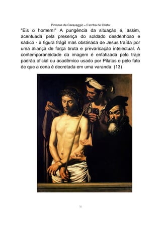 Pinturas de Caravaggio – Escriba de Cristo
"Eis o homem!" A pungência da situação é, assim,
acentuada pela presença do soldado desdenhoso e
sádico - a figura frágil mas obstinada de Jesus traída por
uma aliança de força bruta e prevaricação intelectual. A
contemporaneidade da imagem é enfatizada pelo traje
padrão oficial ou acadêmico usado por Pilatos e pelo fato
de que a cena é decretada em uma varanda. (13)
30
 