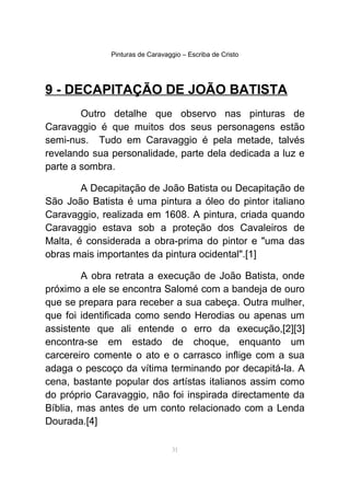 Pinturas de Caravaggio – Escriba de Cristo
9 - DECAPITAÇÃO DE JOÃO BATISTA
Outro detalhe que observo nas pinturas de
Caravaggio é que muitos dos seus personagens estão
semi-nus. Tudo em Caravaggio é pela metade, talvés
revelando sua personalidade, parte dela dedicada a luz e
parte a sombra.
A Decapitação de João Batista ou Decapitação de
São João Batista é uma pintura a óleo do pintor italiano
Caravaggio, realizada em 1608. A pintura, criada quando
Caravaggio estava sob a proteção dos Cavaleiros de
Malta, é considerada a obra-prima do pintor e "uma das
obras mais importantes da pintura ocidental".[1]
A obra retrata a execução de João Batista, onde
próximo a ele se encontra Salomé com a bandeja de ouro
que se prepara para receber a sua cabeça. Outra mulher,
que foi identificada como sendo Herodias ou apenas um
assistente que ali entende o erro da execução,[2][3]
encontra-se em estado de choque, enquanto um
carcereiro comente o ato e o carrasco inflige com a sua
adaga o pescoço da vítima terminando por decapitá-la. A
cena, bastante popular dos artístas italianos assim como
do próprio Caravaggio, não foi inspirada directamente da
Bíblia, mas antes de um conto relacionado com a Lenda
Dourada.[4]
31
 