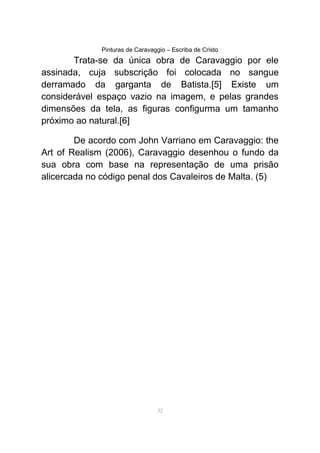 Pinturas de Caravaggio – Escriba de Cristo
Trata-se da única obra de Caravaggio por ele
assinada, cuja subscrição foi colocada no sangue
derramado da garganta de Batista.[5] Existe um
considerável espaço vazio na imagem, e pelas grandes
dimensões da tela, as figuras configurma um tamanho
próximo ao natural.[6]
De acordo com John Varriano em Caravaggio: the
Art of Realism (2006), Caravaggio desenhou o fundo da
sua obra com base na representação de uma prisão
alicercada no código penal dos Cavaleiros de Malta. (5)
32
 