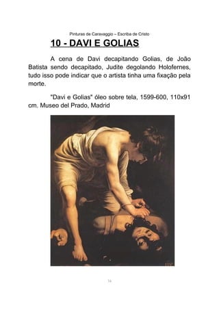 Pinturas de Caravaggio – Escriba de Cristo
10 - DAVI E GOLIAS
A cena de Davi decapitando Golias, de João
Batista sendo decapitado, Judite degolando Holofernes,
tudo isso pode indicar que o artista tinha uma fixação pela
morte.
"Davi e Golias" óleo sobre tela, 1599-600, 110x91
cm. Museo del Prado, Madrid
34
 