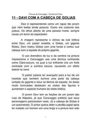 Pinturas de Caravaggio – Escriba de Cristo
11 - DAVI COM A CABEÇA DE GOLIAS
Davi é representando como um rapaz tão jovem
que nem barba ainda possuia. Como era costume dos
judeus. Os olhos aberto de uma pessoa morta, sempre
causa um terror ao espectador.
A imagem representa o clímax da luta bíblica
entre Davi, um pastor israelita, e Golias, um gigante
filisteu. Davi matou Golias com uma funda e cortou sua
cabeça com a espada do próprio gigante.
O uso dramático da luz e da sombra na pintura
impressiona e Caravaggio usa uma técnica conhecida
como Claro-escuro, na qual a luz brilhante cria um forte
contraste com a sombra escura, causando um efeito
teatral na cena.
O pastor parece ter avançado para a luz de um
holofote que também ilumina uma parte da cabeça
cortada do gigante e reluz na lâmina da espada. As áreas
muito iluminadas destacam os rostos das figuras e
aumentam o aspecto humano do relato bíblico.
O jovem Davi tem as feições de um jovem das
ruas de Nápoles, já que Caravaggio preferia que seus
personagens parecessem reais. Já a cabeça de Golias é
um autorretrato. O pintor queria obter o perdão papal após
ter matado um homem em uma briga e a pintura tem sido
35
 