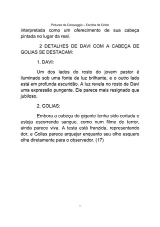 Pinturas de Caravaggio – Escriba de Cristo
interpretada como um oferecimento de sua cabeça
pintada no lugar da real.
2 DETALHES DE DAVI COM A CABEÇA DE
GOLIAS SE DESTACAM:
1. DAVI:
Um dos lados do rosto do jovem pastor é
iluminado sob uma fonte de luz brilhante, e o outro lado
está em profunda escuridão. A luz revela no rosto de Davi
uma expressão pungente. Ele parece mais resignado que
jubiloso.
2. GOLIAS:
Embora a cabeça do gigante tenha sido cortada e
esteja escorrendo sangue, como num filme de terror,
ainda parece viva. A testa está franzida, representando
dor, e Golias parece arquejar enquanto seu olho esquero
olha diretamente para o observador. (17)
36
 