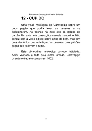 Pinturas de Caravaggio – Escriba de Cristo
12 - CUPIDO
Uma visão mitológica de Caravaggio sobre um
deus pagão que podia levar as pessoas a se
apaixonarem. As flechas na mão são os dardos da
paixão. Um anjo nu e com orgãos sexuais masculino. Não
condiz com a visão bíblica sobre anjos do bem, mas sim
com demônios que enfeitiçam as pessoas com paixões
cegas que as levam a ruína.
Esta obra-prima mitológica barroco intitulada,
Amor vitorioso é feita pelo pintor famoso, Caravaggio
usando o óleo em canvas em 1602.
38
 
