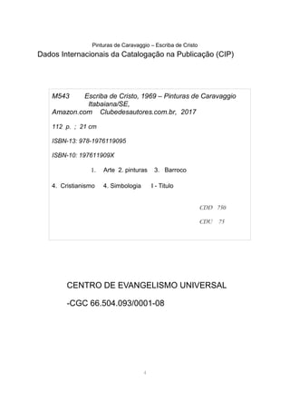 Pinturas de Caravaggio – Escriba de Cristo
Dados Internacionais da Catalogação na Publicação (CIP)
CENTRO DE EVANGELISMO UNIVERSAL
-CGC 66.504.093/0001-08
4
M543 Escriba de Cristo, 1969 – Pinturas de Caravaggio
Itabaiana/SE,
Amazon.com Clubedesautores.com.br, 2017
112 p. ; 21 cm
ISBN-13: 978-1976119095
ISBN-10: 197611909X
1. Arte 2. pinturas 3. Barroco
4. Cristianismo 4. Simbologia I - Titulo
CDD 750
CDU 75
 