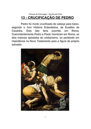 Pinturas de Caravaggio – Escriba de Cristo
13 - CRUCIFICAÇÃO DE PEDRO
Pedro foi morto crucificado de cabeça para baixo,
segundo o livro História Eclesiástica, de Eusébio de
Cesaréia. Este fato teria ocorrido em Roma.
Coencidentemente Pedro e Paulo morreram em Roma, os
dois maiores apóstolos do cristianismo, só perdendo em
importância no Novo Testamento para a figura do próprio
salvador.
40
 