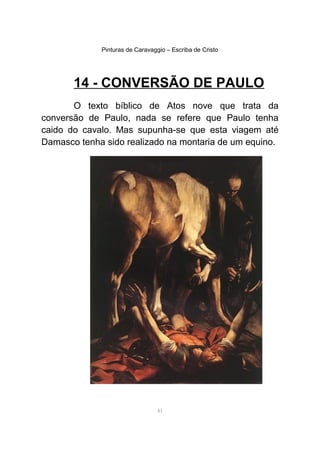 Pinturas de Caravaggio – Escriba de Cristo
14 - CONVERSÃO DE PAULO
O texto bíblico de Atos nove que trata da
conversão de Paulo, nada se refere que Paulo tenha
caido do cavalo. Mas supunha-se que esta viagem até
Damasco tenha sido realizado na montaria de um equino.
41
 