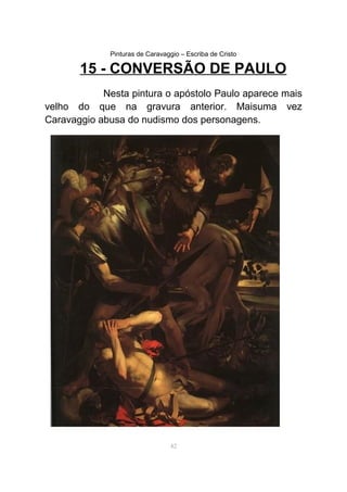Pinturas de Caravaggio – Escriba de Cristo
15 - CONVERSÃO DE PAULO
Nesta pintura o apóstolo Paulo aparece mais
velho do que na gravura anterior. Maisuma vez
Caravaggio abusa do nudismo dos personagens.
42
 