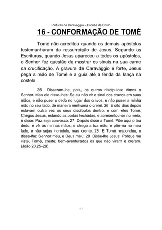 Pinturas de Caravaggio – Escriba de Cristo
16 - CONFORMAÇÃO DE TOMÉ
Tomé não acreditou quando os demais apóstolos
testemunharam da ressurreição de Jesus. Segundo as
Escrituras, quando Jesus apareceu a todos os apóstolos,
o Senhor fez questão de mostrar os sinais na sua carne
da crucificação. A gravura de Caravaggio é forte, Jesus
pega a mão de Tomé e a guia até a ferida da lança na
costela.
25 Disseram-lhe, pois, os outros discípulos: Vimos o
Senhor. Mas ele disse-lhes: Se eu não vir o sinal dos cravos em suas
mãos, e não puser o dedo no lugar dos cravos, e não puser a minha
mão no seu lado, de maneira nenhuma o crerei. 26 E oito dias depois
estavam outra vez os seus discípulos dentro, e com eles Tomé.
Chegou Jesus, estando as portas fechadas, e apresentou-se no meio,
e disse: Paz seja convosco. 27 Depois disse a Tomé: Põe aqui o teu
dedo, e vê as minhas mãos; e chega a tua mão, e põe-na no meu
lado; e não sejas incrédulo, mas crente. 28 E Tomé respondeu, e
disse-lhe: Senhor meu, e Deus meu! 29 Disse-lhe Jesus: Porque me
viste, Tomé, creste; bem-aventurados os que não viram e creram.
(João 20.25-29)
43
 