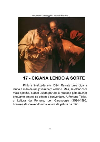 Pinturas de Caravaggio – Escriba de Cristo
17 - CIGANA LENDO A SORTE
Pintura finalizada em 1594. Retrata uma cigana
lendo a mão de um jovem bem vestido. Mas, se olhar com
mais detalhe, o anel usado por ele é roubado pela mulher
enquanto ambos se olham e conversam. A Fortune Teller,
a Leitora da Fortuna, por Caravaggio (1594-1595;
Louvre), descrevendo uma leitura da palma da mão.
44
 