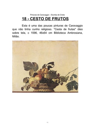 Pinturas de Caravaggio – Escriba de Cristo
18 - CESTO DE FRUTOS
Esta é uma das poucas pinturas de Caravaggio
que não tinha cunho religioso. "Cesta de frutas" óleo
sobre tela, c 1596, 46x64 cm Biblioteca Ambrosiana,
Milão.
46
 