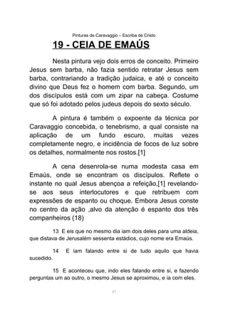 Pinturas de Caravaggio – Escriba de Cristo
19 - CEIA DE EMAÚS
Nesta pintura vejo dois erros de conceito. Primeiro
Jesus sem barba, não fazia sentido retratar Jesus sem
barba, contrariando a tradição judaica, e até o conceito
divino que Deus fez o homem com barba. Segundo, um
dos discípulos está com um zipar na cabeça. Costume
que só foi adotado pelos judeus depois do sexto século.
A pintura é também o expoente da técnica por
Caravaggio concebida, o tenebrismo, a qual consiste na
aplicação de um fundo escuro, muitas vezes
completamente negro, e incidência de focos de luz sobre
os detalhes, normalmente nos rostos.[1]
A cena desenrola-se numa modesta casa em
Emaús, onde se encontram os discípulos. Reflete o
instante no qual Jesus abençoa a refeição,[1] revelando-
se aos seus interlocutores e que retribuem com
expressões de espanto ou choque. Embora Jesus conste
no centro da ação ,alvo da atenção é espanto dos três
companheiros (18)
13 E eis que no mesmo dia iam dois deles para uma aldeia,
que distava de Jerusalém sessenta estádios, cujo nome era Emaús.
14 E iam falando entre si de tudo aquilo que havia
sucedido.
15 E aconteceu que, indo eles falando entre si, e fazendo
perguntas um ao outro, o mesmo Jesus se aproximou, e ia com eles.
47
 