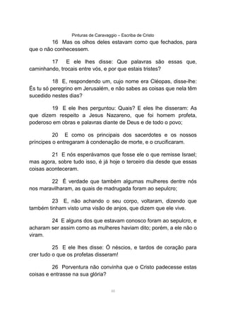 Pinturas de Caravaggio – Escriba de Cristo
16 Mas os olhos deles estavam como que fechados, para
que o não conhecessem.
17 E ele lhes disse: Que palavras são essas que,
caminhando, trocais entre vós, e por que estais tristes?
18 E, respondendo um, cujo nome era Cléopas, disse-lhe:
És tu só peregrino em Jerusalém, e não sabes as coisas que nela têm
sucedido nestes dias?
19 E ele lhes perguntou: Quais? E eles lhe disseram: As
que dizem respeito a Jesus Nazareno, que foi homem profeta,
poderoso em obras e palavras diante de Deus e de todo o povo;
20 E como os principais dos sacerdotes e os nossos
príncipes o entregaram à condenação de morte, e o crucificaram.
21 E nós esperávamos que fosse ele o que remisse Israel;
mas agora, sobre tudo isso, é já hoje o terceiro dia desde que essas
coisas aconteceram.
22 É verdade que também algumas mulheres dentre nós
nos maravilharam, as quais de madrugada foram ao sepulcro;
23 E, não achando o seu corpo, voltaram, dizendo que
também tinham visto uma visão de anjos, que dizem que ele vive.
24 E alguns dos que estavam conosco foram ao sepulcro, e
acharam ser assim como as mulheres haviam dito; porém, a ele não o
viram.
25 E ele lhes disse: Ó néscios, e tardos de coração para
crer tudo o que os profetas disseram!
26 Porventura não convinha que o Cristo padecesse estas
coisas e entrasse na sua glória?
48
 