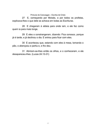 Pinturas de Caravaggio – Escriba de Cristo
27 E, começando por Moisés, e por todos os profetas,
explicava-lhes o que dele se achava em todas as Escrituras.
28 E chegaram à aldeia para onde iam, e ele fez como
quem ia para mais longe.
29 E eles o constrangeram, dizendo: Fica conosco, porque
já é tarde, e já declinou o dia. E entrou para ficar com eles.
30 E aconteceu que, estando com eles à mesa, tomando o
pão, o abençoou e partiu-o, e lho deu.
31 Abriram-se-lhes então os olhos, e o conheceram, e ele
desapareceu-lhes. (Lucas 24.13-31)
49
 