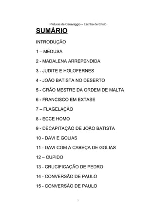 Pinturas de Caravaggio – Escriba de Cristo
SUMÁRIO
INTRODUÇÃO
1 – MEDUSA
2 - MADALENA ARREPENDIDA
3 - JUDITE E HOLOFERNES
4 - JOÃO BATISTA NO DESERTO
5 - GRÃO MESTRE DA ORDEM DE MALTA
6 - FRANCISCO EM EXTASE
7 – FLAGELAÇÃO
8 - ECCE HOMO
9 - DECAPITAÇÃO DE JOÃO BATISTA
10 - DAVI E GOLIAS
11 - DAVI COM A CABEÇA DE GOLIAS
12 – CUPIDO
13 - CRUCIFICAÇÃO DE PEDRO
14 - CONVERSÃO DE PAULO
15 - CONVERSÃO DE PAULO
5
 