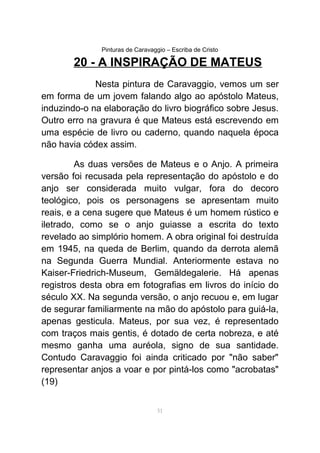 Pinturas de Caravaggio – Escriba de Cristo
20 - A INSPIRAÇÃO DE MATEUS
Nesta pintura de Caravaggio, vemos um ser
em forma de um jovem falando algo ao apóstolo Mateus,
induzindo-o na elaboração do livro biográfico sobre Jesus.
Outro erro na gravura é que Mateus está escrevendo em
uma espécie de livro ou caderno, quando naquela época
não havia códex assim.
As duas versões de Mateus e o Anjo. A primeira
versão foi recusada pela representação do apóstolo e do
anjo ser considerada muito vulgar, fora do decoro
teológico, pois os personagens se apresentam muito
reais, e a cena sugere que Mateus é um homem rústico e
iletrado, como se o anjo guiasse a escrita do texto
revelado ao simplório homem. A obra original foi destruída
em 1945, na queda de Berlim, quando da derrota alemã
na Segunda Guerra Mundial. Anteriormente estava no
Kaiser-Friedrich-Museum, Gemäldegalerie. Há apenas
registros desta obra em fotografias em livros do início do
século XX. Na segunda versão, o anjo recuou e, em lugar
de segurar familiarmente na mão do apóstolo para guiá-la,
apenas gesticula. Mateus, por sua vez, é representado
com traços mais gentis, é dotado de certa nobreza, e até
mesmo ganha uma auréola, signo de sua santidade.
Contudo Caravaggio foi ainda criticado por "não saber"
representar anjos a voar e por pintá-los como "acrobatas"
(19)
51
 