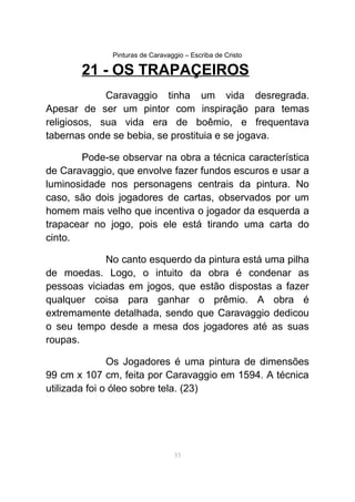 Pinturas de Caravaggio – Escriba de Cristo
21 - OS TRAPAÇEIROS
Caravaggio tinha um vida desregrada.
Apesar de ser um pintor com inspiração para temas
religiosos, sua vida era de boêmio, e frequentava
tabernas onde se bebia, se prostituia e se jogava.
Pode-se observar na obra a técnica característica
de Caravaggio, que envolve fazer fundos escuros e usar a
luminosidade nos personagens centrais da pintura. No
caso, são dois jogadores de cartas, observados por um
homem mais velho que incentiva o jogador da esquerda a
trapacear no jogo, pois ele está tirando uma carta do
cinto.
No canto esquerdo da pintura está uma pilha
de moedas. Logo, o intuito da obra é condenar as
pessoas viciadas em jogos, que estão dispostas a fazer
qualquer coisa para ganhar o prêmio. A obra é
extremamente detalhada, sendo que Caravaggio dedicou
o seu tempo desde a mesa dos jogadores até as suas
roupas.
Os Jogadores é uma pintura de dimensões
99 cm x 107 cm, feita por Caravaggio em 1594. A técnica
utilizada foi o óleo sobre tela. (23)
53
 