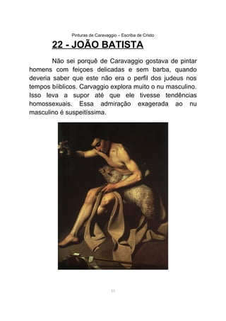 Pinturas de Caravaggio – Escriba de Cristo
22 - JOÃO BATISTA
Não sei porquê de Caravaggio gostava de pintar
homens com feiçoes delicadas e sem barba, quando
deveria saber que este não era o perfil dos judeus nos
tempos bíiblicos. Carvaggio explora muito o nu masculino.
Isso leva a supor até que ele tivesse tendências
homossexuais. Essa admiração exagerada ao nu
masculino é suspeitíssima.
55
 