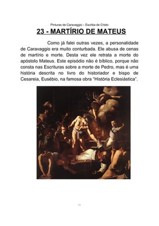 Pinturas de Caravaggio – Escriba de Cristo
23 - MARTÍRIO DE MATEUS
Como já falei outras vezes, a personalidade
de Caravaggio era muito conturbada. Ele abusa de cenas
de martírio e morte. Desta vez ele retrata a morte do
apóstolo Mateus. Este episódio não é bíblico, porque não
consta nas Escrituras sobre a morte de Pedro, mas é uma
história descrita no livro do historiador e bispo de
Cesareia, Eusébio, na famosa obra “História Eclesiástica”.
56
 