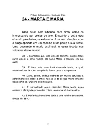 Pinturas de Caravaggio – Escriba de Cristo
24 - MARTA E MARIA
Uma delas está olhando para cima, como se
interessando por coisas do alto. Enquanto a outra esta
olhando para baixo, usando uma blusa com decotes, com
o braço apoiado em um espelho e um pente a sua frente.
Uma buscando o mudo espiritual. A outra focada nas
vaidades deste mundo.
38 E aconteceu que, indo eles de caminho, entrou Jesus
numa aldeia; e certa mulher, por nome Marta, o recebeu em sua
casa;
39 E tinha esta uma irmã chamada Maria, a qual,
assentando-se também aos pés de Jesus, ouvia a sua palavra.
40 Marta, porém, andava distraída em muitos serviços; e,
aproximando-se, disse: Senhor, não se te dá de que minha irmã me
deixe servir só? Dize-lhe que me ajude.
41 E respondendo Jesus, disse-lhe: Marta, Marta, estás
ansiosa e afadigada com muitas coisas, mas uma só é necessária;
42 E Maria escolheu a boa parte, a qual não lhe será tirada.
(Lucas 10. 38-42)
57
 